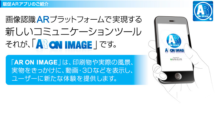 「AR ON IMAGE」は、印刷物や実際の風景、 実物をきっかけに、動画・3Dなどを表示し、 ユーザーに新たな体験を提供します。