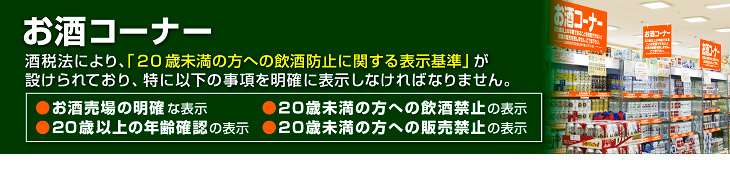 お酒コーナー　酒税法により、
「未成年者の飲酒防止に関する表示基準」が 設けられており、特に次の事項を明確に表示しなければなりません。
●未成年者販売禁止の表示●未成年者飲酒禁止の表示●20歳以上の年齢確認の表示●お酒売場の明確な表示