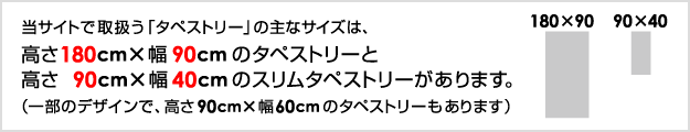 当サイトで取扱う「タペストリー」の主なサイズは、高さ180cm×幅90cmのタペストリーと高さ90cm×幅40cmのスリムタペストリーがあります。（一部のデザインで、高さ90cm×幅60cmのタペストリーもあります）