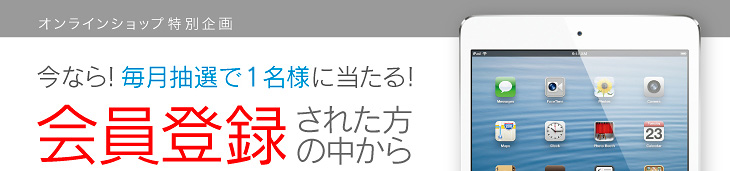 オンラインショップ特別企画 今なら!毎月抽選で1名様に当たる!会員登録された方の中からiPad miniをプレゼント!