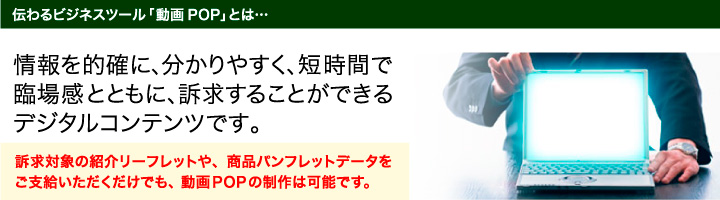 伝わるビジネスツール「動画POP」とは、情報を的確に、分かりやすく、短時間で、臨場感とともに訴求することができるデジタルコンテンツです。
訴求対象の紹介リーフレットや、商品パンフレットデータをご支給いただくだけでも、</strong>動画POPの制作は可能です。