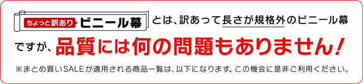 ちょっと訳ありとは、訳あって長さが規格外のビニール幕ビニール幕ですが、品質には何の問題もありません！※長さが規格外（通常規格より若干長さが短い）商品は、すでに価格の割引きをしておりますが、まとめ買いすることで更にお得になります！※まとめ買いSALEが適用される商品一覧は、以下になります。この機会に是非ご利用ください。