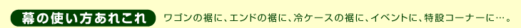 幕の使い方あれこれ　ワゴンの裾に、エンドの裾に、冷ケースの裾に、イベントに、特設コーナーに。