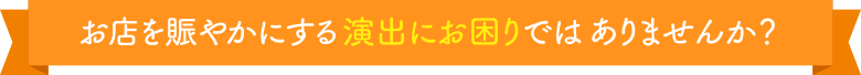 お店を賑やかにする演出にお困りではありませんか?