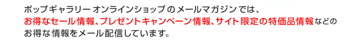 ポップギャラリーオンラインショップのメールマガジンでは、お得なセール情報、プレゼントキャンペーン情報、サイト限定の特価品情報などの お得な情報をメール配信しています。